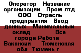 Оператор › Название организации ­ Пром лтд, ООО › Отрасль предприятия ­ Ввод данных › Минимальный оклад ­ 23 000 - Все города Работа » Вакансии   . Тюменская обл.,Тюмень г.